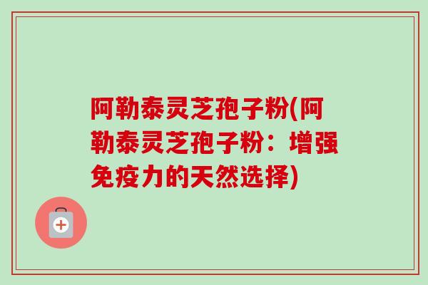 阿勒泰灵芝孢子粉(阿勒泰灵芝孢子粉：增强免疫力的天然选择)