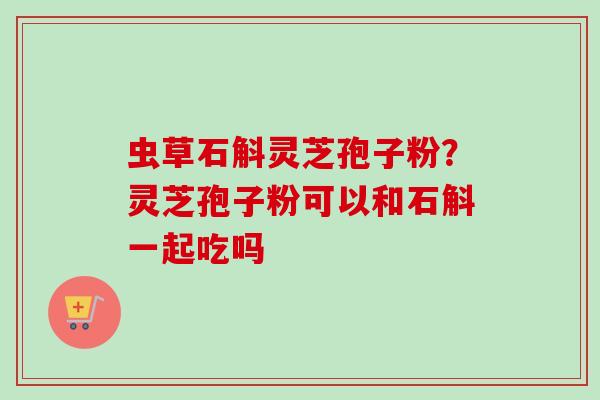 虫草石斛灵芝孢子粉？灵芝孢子粉可以和石斛一起吃吗