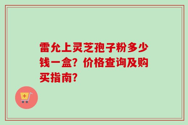 雷允上灵芝孢子粉多少钱一盒？价格查询及购买指南？