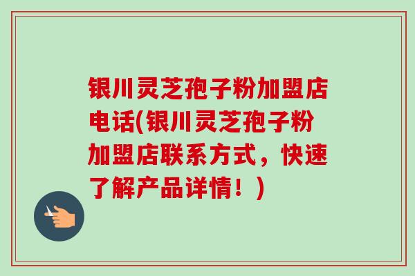 银川灵芝孢子粉加盟店电话(银川灵芝孢子粉加盟店联系方式，快速了解产品详情！)