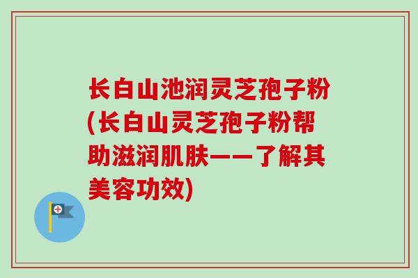 长白山池润灵芝孢子粉(长白山灵芝孢子粉帮助滋润肌肤——了解其美容功效)
