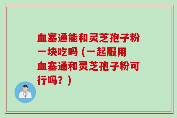 塞通能和灵芝孢子粉一块吃吗 (一起服用塞通和灵芝孢子粉可行吗？)