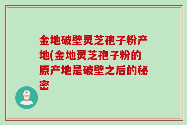 金地破壁灵芝孢子粉产地(金地灵芝孢子粉的原产地是破壁之后的秘密