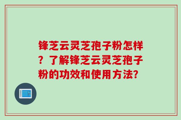 锋芝云灵芝孢子粉怎样？了解锋芝云灵芝孢子粉的功效和使用方法？