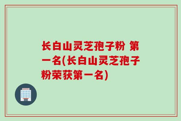 长白山灵芝孢子粉 第一名(长白山灵芝孢子粉荣获第一名)