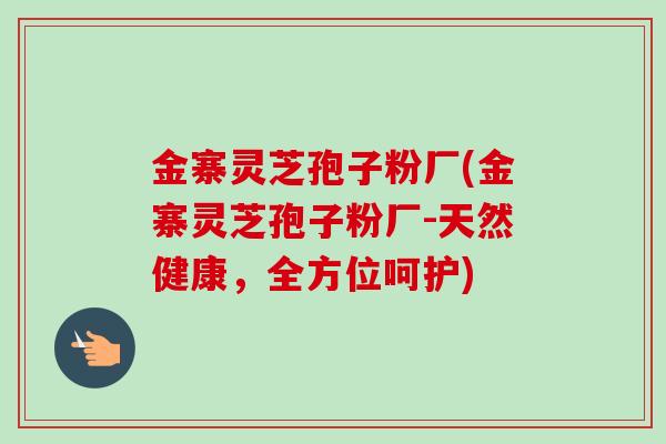 金寨灵芝孢子粉厂(金寨灵芝孢子粉厂-天然健康,全方位呵护) 金寨灵芝孢子粉厂(金寨灵芝孢子粉厂-天然健康,全方位呵护)
