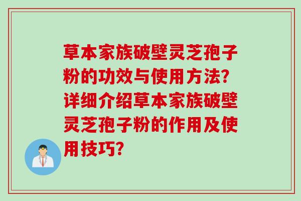 草本家族破壁灵芝孢子粉的功效与使用方法?详细介绍草本家族破壁灵芝孢子粉的作用及使用技巧? 草本家族破壁灵芝孢子粉的功效与使用方法?详细介绍草本家族破壁灵芝孢子粉的作用及使用技巧?
