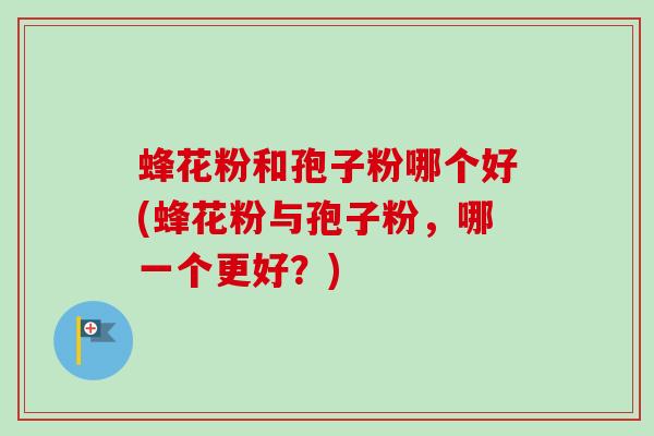 蜂花粉和孢子粉哪个好(蜂花粉与孢子粉，哪一个更好？)