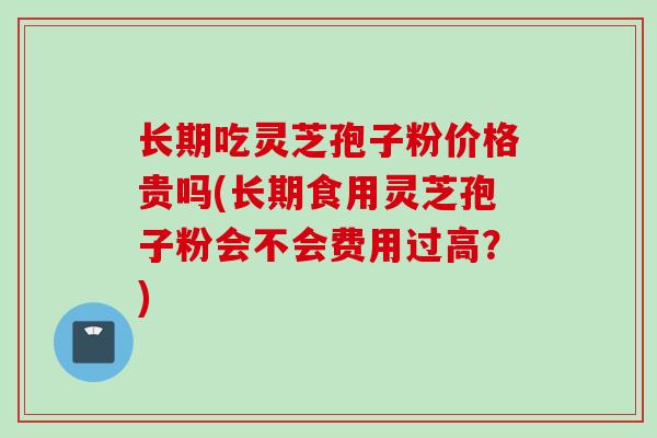 长期吃灵芝孢子粉价格贵吗(长期食用灵芝孢子粉会不会费用过高?) 长期吃灵芝孢子粉价格贵吗(长期食用灵芝孢子粉会不会费用过高?)
