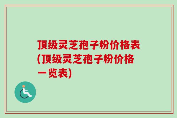 顶级灵芝孢子粉价格表(顶级灵芝孢子粉价格一览表)