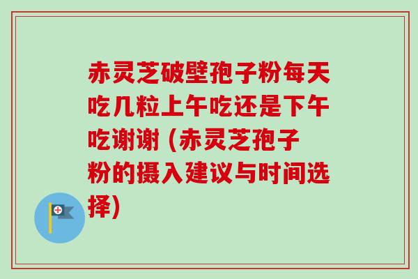 赤灵芝破壁孢子粉每天吃几粒上午吃还是下午吃谢谢 (赤灵芝孢子粉的摄入建议与时间选择)