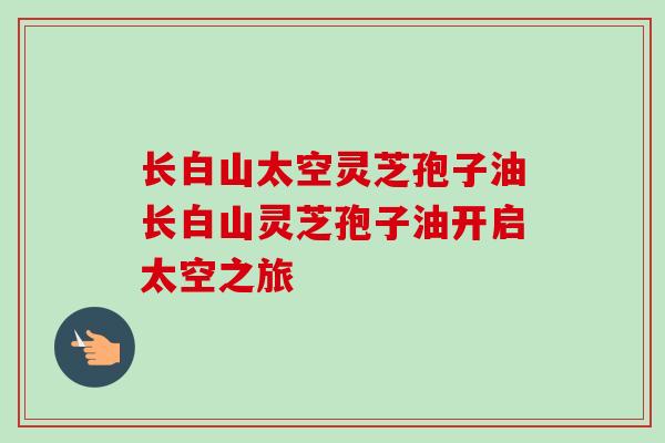 长白山太空灵芝孢子油长白山灵芝孢子油开启太空之旅