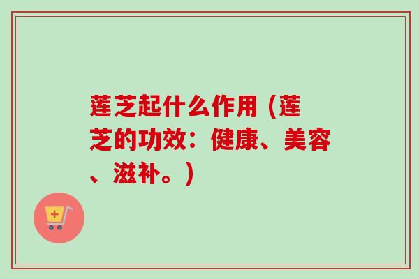 莲芝起什么作用 (莲芝的功效：健康、美容、滋补。)