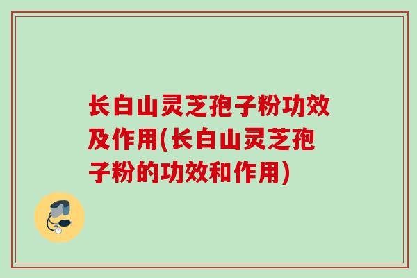长白山灵芝孢子粉功效及作用(长白山灵芝孢子粉的功效和作用)