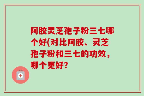 阿胶灵芝孢子粉三七哪个好(对比阿胶、灵芝孢子粉和三七的功效，哪个更好？