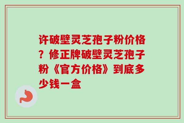 许破壁灵芝孢子粉价格？修正牌破壁灵芝孢子粉《官方价格》到底多少钱一盒