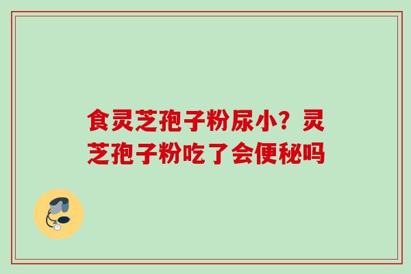食灵芝孢子粉尿小？灵芝孢子粉吃了会便秘吗