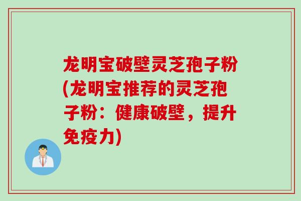 龙明宝破壁灵芝孢子粉(龙明宝推荐的灵芝孢子粉：健康破壁，提升免疫力)
