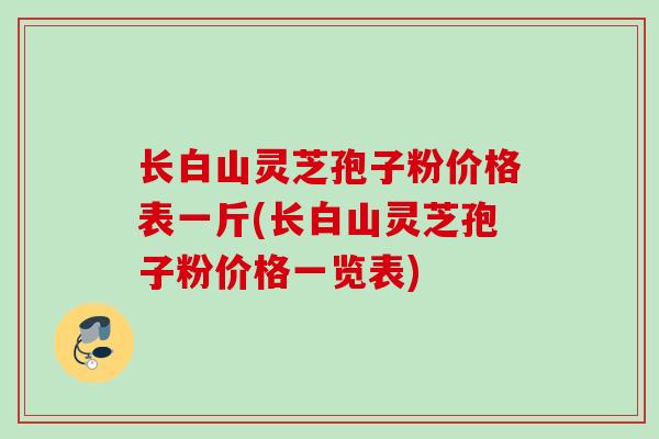 长白山灵芝孢子粉价格表一斤(长白山灵芝孢子粉价格一览表)