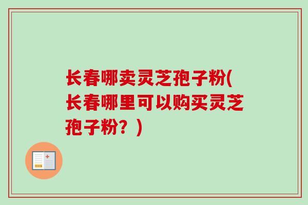 长春哪卖灵芝孢子粉(长春哪里可以购买灵芝孢子粉？)