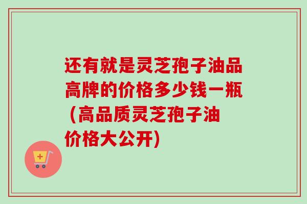 还有就是灵芝孢子油品高牌的价格多少钱一瓶 (高品质灵芝孢子油价格大公开)
