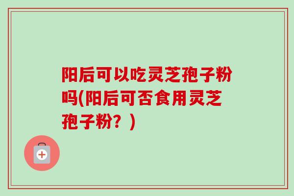 阳后可以吃灵芝孢子粉吗(阳后可否食用灵芝孢子粉？)