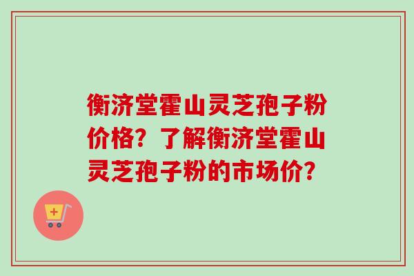 衡济堂霍山灵芝孢子粉价格？了解衡济堂霍山灵芝孢子粉的市场价？