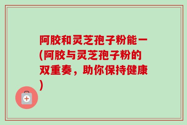 阿胶和灵芝孢子粉能一(阿胶与灵芝孢子粉的双重奏，助你保持健康)