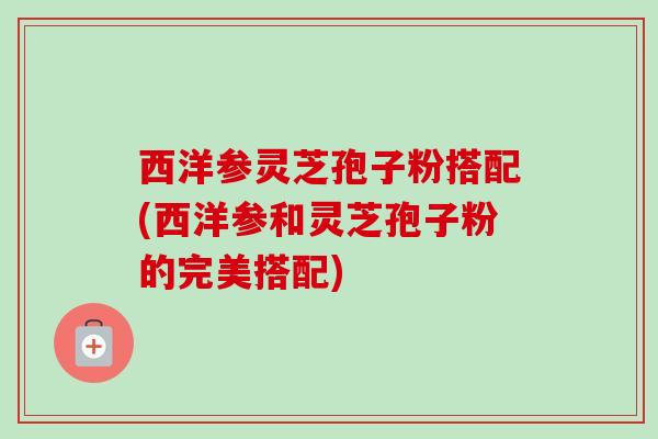 西洋参灵芝孢子粉搭配(西洋参和灵芝孢子粉的完美搭配)