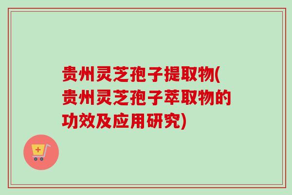 贵州灵芝孢子提取物(贵州灵芝孢子萃取物的功效及应用研究)