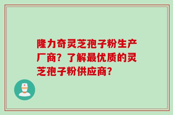 隆力奇灵芝孢子粉生产厂商？了解最优质的灵芝孢子粉供应商？