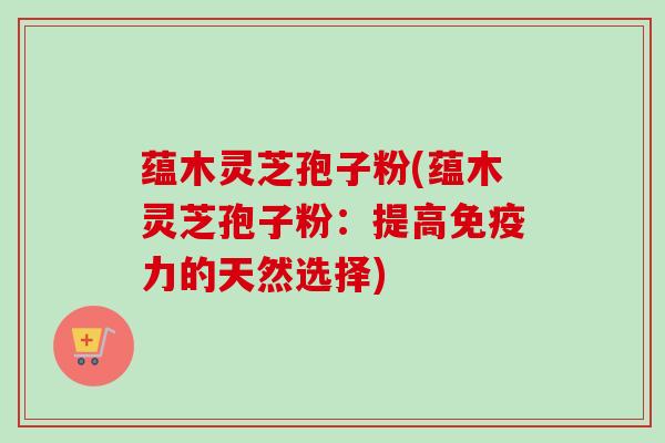蕴木灵芝孢子粉(蕴木灵芝孢子粉：提高免疫力的天然选择)