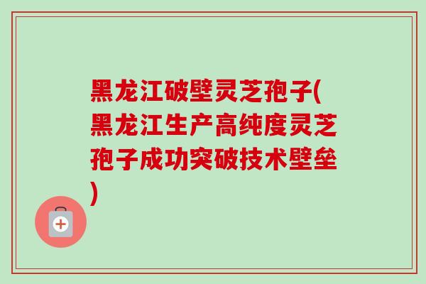 黑龙江破壁灵芝孢子(黑龙江生产高纯度灵芝孢子成功突破技术壁垒)