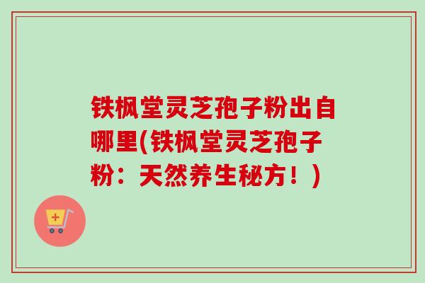铁枫堂灵芝孢子粉出自哪里(铁枫堂灵芝孢子粉：天然养生秘方！)