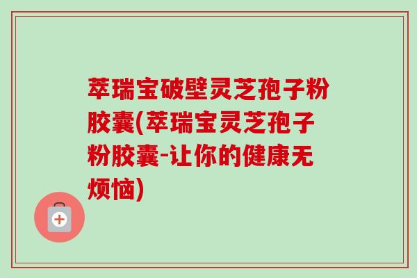 萃瑞宝破壁灵芝孢子粉胶囊(萃瑞宝灵芝孢子粉胶囊-让你的健康无烦恼)