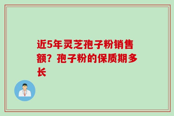 近5年灵芝孢子粉销售额？孢子粉的保质期多长
