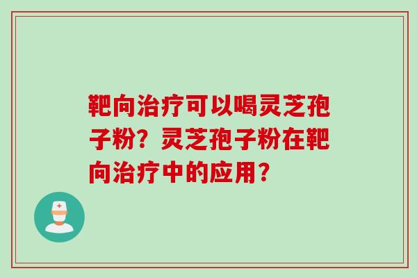 靶向治疗可以喝灵芝孢子粉？灵芝孢子粉在靶向治疗中的应用？