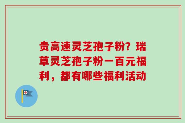 贵高速灵芝孢子粉？瑞草灵芝孢子粉一百元福利，都有哪些福利活动