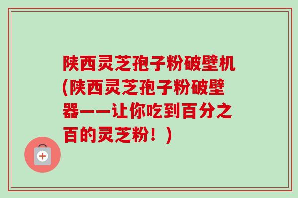 陕西灵芝孢子粉破壁机(陕西灵芝孢子粉破壁器——让你吃到百分之百的灵芝粉！)
