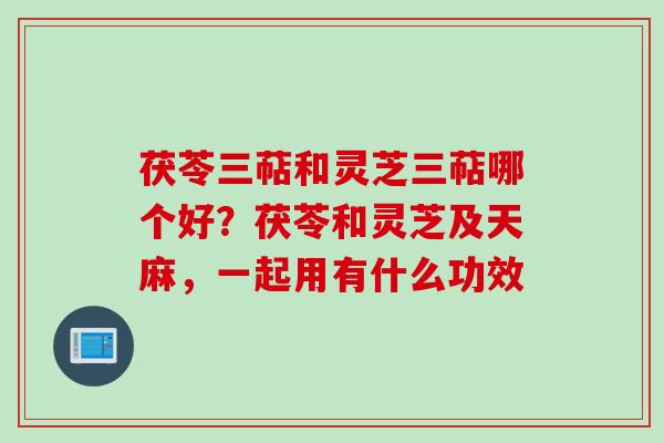 茯苓三萜和灵芝三萜哪个好？茯苓和灵芝及天麻，一起用有什么功效