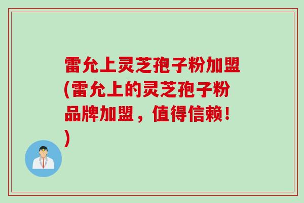 雷允上灵芝孢子粉加盟(雷允上的灵芝孢子粉品牌加盟,值得信赖!) 雷允上灵芝孢子粉加盟(雷允上的灵芝孢子粉品牌加盟,值得信赖!)