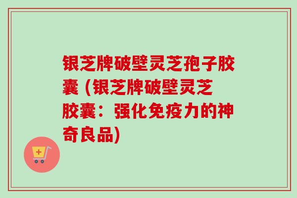 银芝牌破壁灵芝孢子胶囊 (银芝牌破壁灵芝胶囊：强化免疫力的神奇良品)