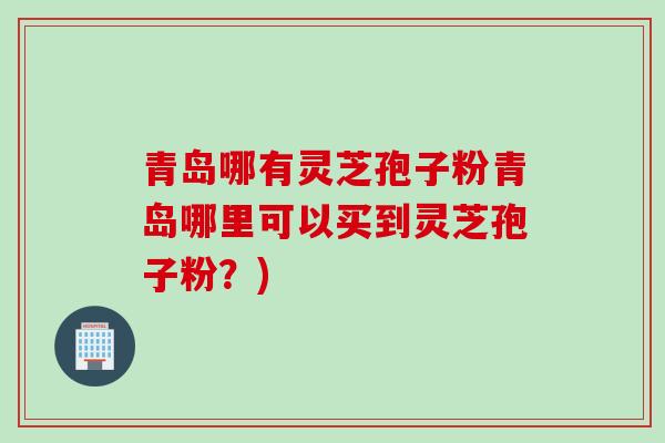 青岛哪有灵芝孢子粉青岛哪里可以买到灵芝孢子粉？)