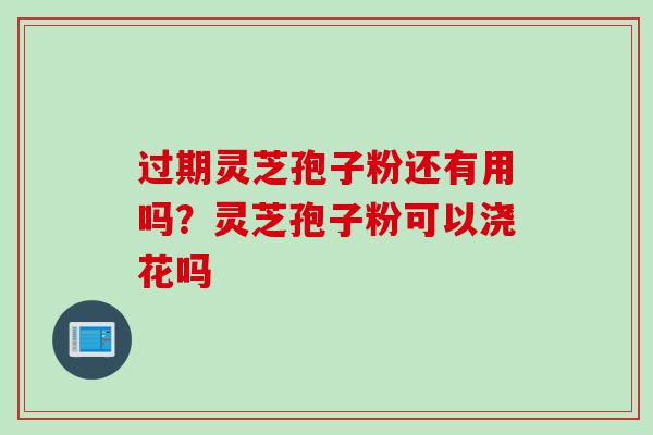 过期灵芝孢子粉还有用吗？灵芝孢子粉可以浇花吗