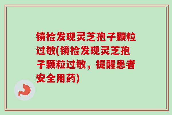 镜检发现灵芝孢子颗粒过敏(镜检发现灵芝孢子颗粒过敏，提醒患者安全用药)