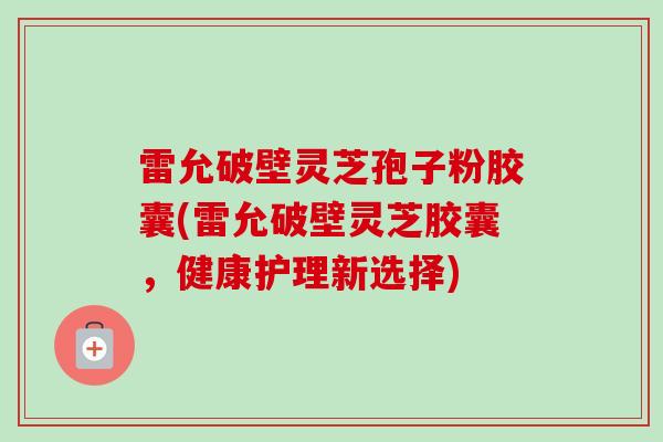 雷允破壁灵芝孢子粉胶囊(雷允破壁灵芝胶囊，健康护理新选择)