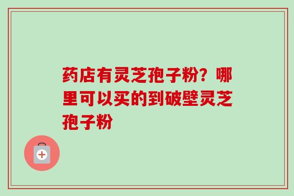 药店有灵芝孢子粉？哪里可以买的到破壁灵芝孢子粉