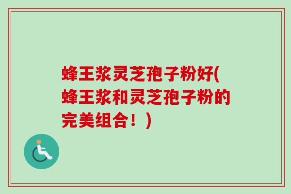 蜂王浆灵芝孢子粉好(蜂王浆和灵芝孢子粉的完美组合！)