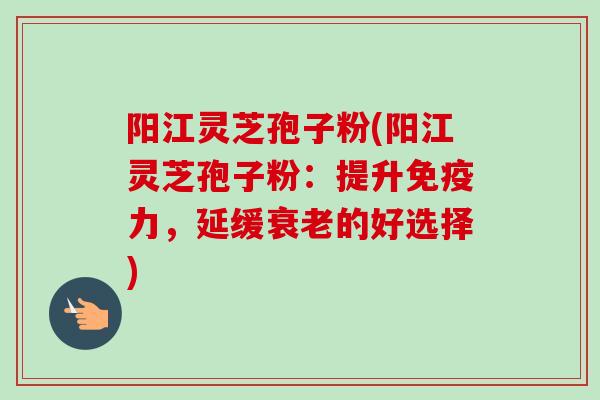 阳江灵芝孢子粉(阳江灵芝孢子粉：提升免疫力，延缓衰老的好选择)