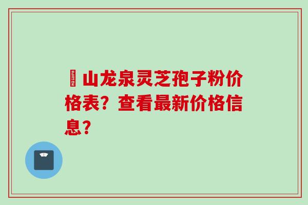 黃山龙泉灵芝孢子粉价格表？查看最新价格信息？